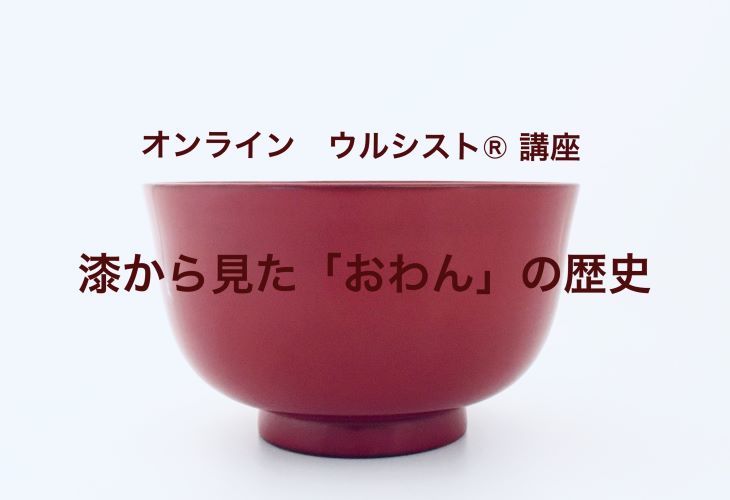 2020年5月30日(土)　オンライン ウルシスト講座 『漆から見た「おわん」の歴史 ～基本編～』